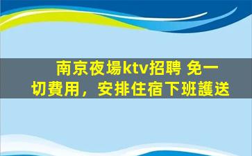 南京夜場ktv招聘 免一切費用，安排住宿下班護送